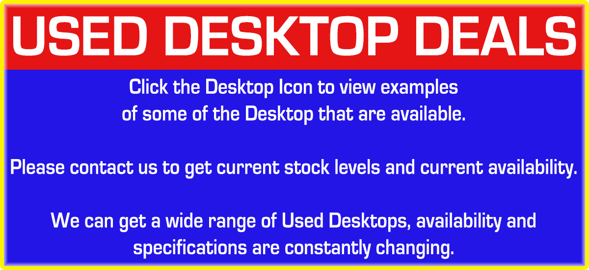 Used Desktop Deals. Click the Desktop Icon to view examples of some of the Desktops that are available. Please contact us to get current stock levels and current availability. We can get a wide range of Used Desktops, availability and specifications are constantly changing.
