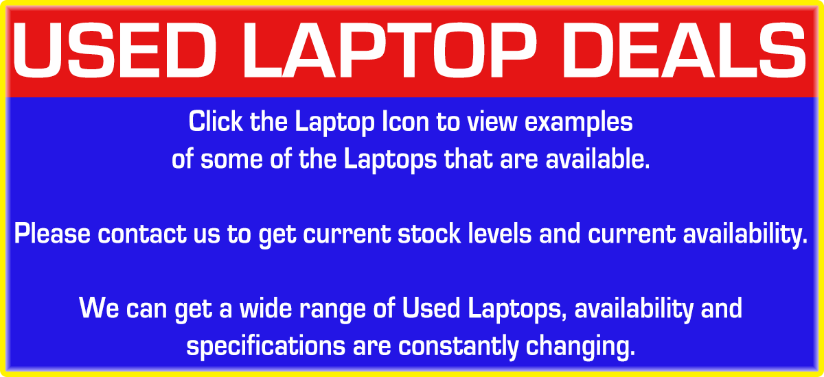 Used Laptop Deals. Click the Laptop Icon to view examples of some of the Laptops that are available. Please contact us to get current stock levels and current availability. We can get a wide range of Used Laptops, availability and specifications are constantly changing.